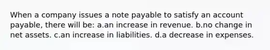 When a company issues a note payable to satisfy an account payable, there will be: a.an increase in revenue. b.no change in net assets. c.an increase in liabilities. d.a decrease in expenses.