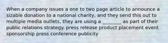 When a company issues a one to two page article to announce a sizable donation to a national charity, and they send this out to multiple media outlets, they are using a ________ as part of their public relations strategy. press release product placement event sponsorship press conference publicity