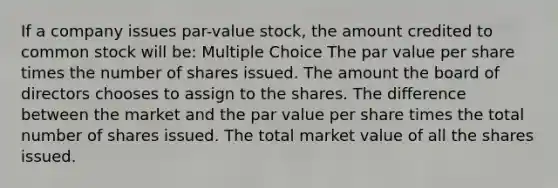 If a company issues par-value stock, the amount credited to common stock will be: Multiple Choice The par value per share times the number of shares issued. The amount the board of directors chooses to assign to the shares. The difference between the market and the par value per share times the total number of shares issued. The total market value of all the shares issued.