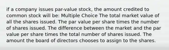 if a company issues par-value stock, the amount credited to common stock will be: Multiple Choice The total market value of all the shares issued. The par value per share times the number of shares issued. The difference between the market and the par value per share times the total number of shares issued. The amount the board of directors chooses to assign to the shares.