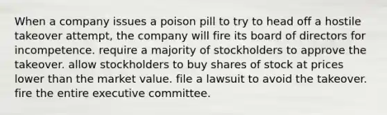 When a company issues a poison pill to try to head off a hostile takeover attempt, the company will fire its board of directors for incompetence. require a majority of stockholders to approve the takeover. allow stockholders to buy shares of stock at prices lower than the market value. file a lawsuit to avoid the takeover. fire the entire executive committee.