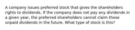 A company issues preferred stock that gives the shareholders rights to dividends. If the company does not pay any dividends in a given year, the preferred shareholders cannot claim those unpaid dividends in the future. What type of stock is this?