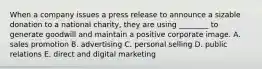 When a company issues a press release to announce a sizable donation to a national charity, they are using ________ to generate goodwill and maintain a positive corporate image. A. sales promotion B. advertising C. personal selling D. public relations E. direct and digital marketing