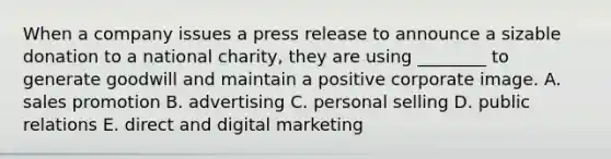 When a company issues a press release to announce a sizable donation to a national charity, they are using ________ to generate goodwill and maintain a positive corporate image. A. sales promotion B. advertising C. personal selling D. public relations E. direct and digital marketing