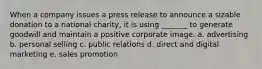 When a company issues a press release to announce a sizable donation to a national charity, it is using _______ to generate goodwill and maintain a positive corporate image. a. advertising b. personal selling c. public relations d. direct and digital marketing e. sales promotion