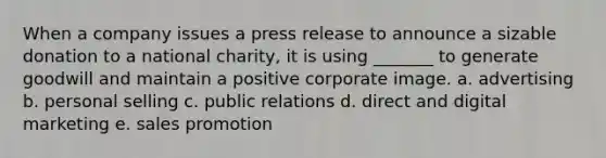 When a company issues a press release to announce a sizable donation to a national charity, it is using _______ to generate goodwill and maintain a positive corporate image. a. advertising b. personal selling c. public relations d. direct and digital marketing e. sales promotion