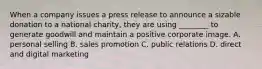 When a company issues a press release to announce a sizable donation to a national charity, they are using ________ to generate goodwill and maintain a positive corporate image. A. personal selling B. sales promotion C. public relations D. direct and digital marketing