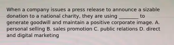 When a company issues a press release to announce a sizable donation to a national charity, they are using ________ to generate goodwill and maintain a positive corporate image. A. personal selling B. sales promotion C. public relations D. direct and digital marketing