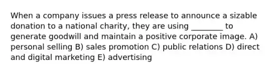 When a company issues a press release to announce a sizable donation to a national charity, they are using ________ to generate goodwill and maintain a positive corporate image. A) personal selling B) sales promotion C) public relations D) direct and digital marketing E) advertising