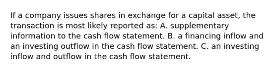 If a company issues shares in exchange for a capital asset, the transaction is most likely reported as: A. supplementary information to the cash flow statement. B. a financing inflow and an investing outflow in the cash flow statement. C. an investing inflow and outflow in the cash flow statement.