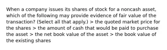 When a company issues its shares of stock for a noncash asset, which of the following may provide evidence of fair value of the transaction? (Select all that apply.) > the quoted market price for the shares > the amount of cash that would be paid to purchase the asset > the net book value of the asset > the book value of the existing shares