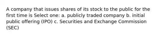 A company that issues shares of its stock to the public for the first time is Select one: a. publicly traded company b. initial public offering (IPO) c. Securities and Exchange Commission (SEC)