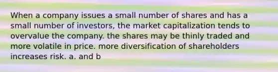 When a company issues a small number of shares and has a small number of investors, the market capitalization tends to overvalue the company. the shares may be thinly traded and more volatile in price. more diversification of shareholders increases risk. a. and b