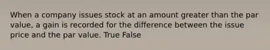 When a company issues stock at an amount greater than the par​ value, a gain is recorded for the difference between the issue price and the par value. True False