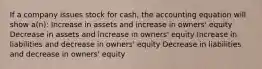 If a company issues stock for cash, the accounting equation will show a(n): Increase in assets and increase in owners' equity Decrease in assets and increase in owners' equity Increase in liabilities and decrease in owners' equity Decrease in liabilities and decrease in owners' equity