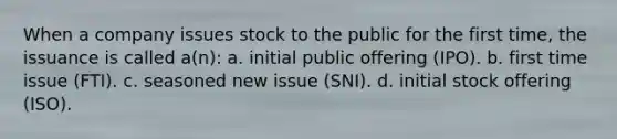 When a company issues stock to the public for the first time, the issuance is called a(n): a. initial public offering (IPO). b. first time issue (FTI). c. seasoned new issue (SNI). d. initial stock offering (ISO).