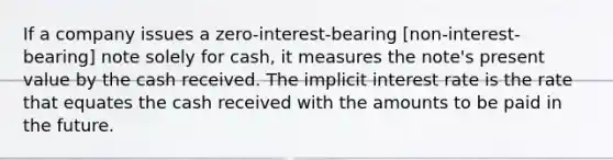 If a company issues a zero-interest-bearing [non-interest-bearing] note solely for cash, it measures the note's present value by the cash received. The implicit interest rate is the rate that equates the cash received with the amounts to be paid in the future.