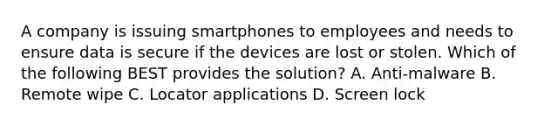 A company is issuing smartphones to employees and needs to ensure data is secure if the devices are lost or stolen. Which of the following BEST provides the solution? A. Anti-malware B. Remote wipe C. Locator applications D. Screen lock