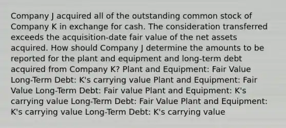 Company J acquired all of the outstanding common stock of Company K in exchange for cash. The consideration transferred exceeds the acquisition-date fair value of the net assets acquired. How should Company J determine the amounts to be reported for the plant and equipment and long-term debt acquired from Company K? Plant and Equipment: Fair Value Long-Term Debt: K's carrying value Plant and Equipment: Fair Value Long-Term Debt: Fair value Plant and Equipment: K's carrying value Long-Term Debt: Fair Value Plant and Equipment: K's carrying value Long-Term Debt: K's carrying value