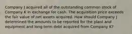 Company J acquired all of the outstanding common stock of Company K in exchange for cash. The acquisition price exceeds the fair value of net assets acquired. How should Company J determined the amounts to be reported for the plant and equipment and long term debt acquired from Company K?