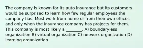 The company is known for its auto insurance but its customers would be surprised to learn how few regular employees the company has. Most work from home or from their own offices and only when the insurance company has projects for them. This company is most likely a ________. A) boundaryless organization B) virtual organization C) network organization D) learning organization