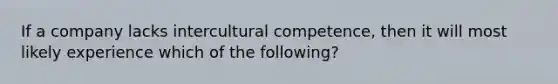 If a company lacks intercultural competence, then it will most likely experience which of the following?