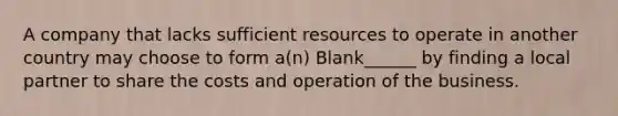 A company that lacks sufficient resources to operate in another country may choose to form a(n) Blank______ by finding a local partner to share the costs and operation of the business.