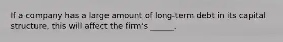 If a company has a large amount of long-term debt in its capital structure, this will affect the firm's ______.