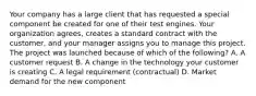 Your company has a large client that has requested a special component be created for one of their test engines. Your organization agrees, creates a standard contract with the customer, and your manager assigns you to manage this project. The project was launched because of which of the following? A. A customer request B. A change in the technology your customer is creating C. A legal requirement (contractual) D. Market demand for the new component