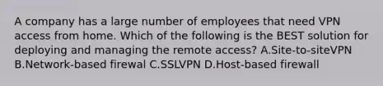 A company has a large number of employees that need VPN access from home. Which of the following is the BEST solution for deploying and managing the remote access? A.Site-to-siteVPN B.Network-based firewal C.SSLVPN D.Host-based firewall