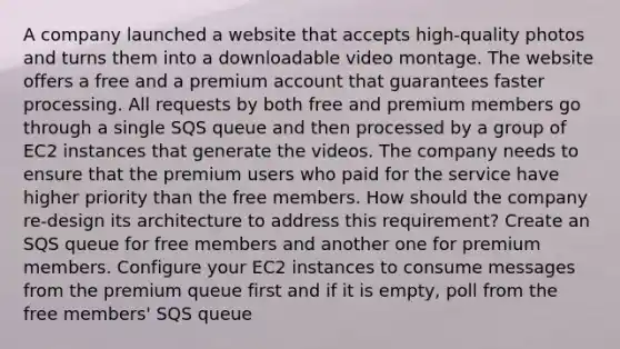 A company launched a website that accepts high-quality photos and turns them into a downloadable video montage. The website offers a free and a premium account that guarantees faster processing. All requests by both free and premium members go through a single SQS queue and then processed by a group of EC2 instances that generate the videos. The company needs to ensure that the premium users who paid for the service have higher priority than the free members. How should the company re-design its architecture to address this requirement? Create an SQS queue for free members and another one for premium members. Configure your EC2 instances to consume messages from the premium queue first and if it is empty, poll from the free members' SQS queue