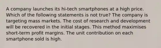 A company launches its hi-tech smartphones at a high price. Which of the following statements is not true? The company is targeting mass markets. The cost of research and development will be recovered in the initial stages. This method maximises short-term profit margins. The unit contribution on each smartphone sold is high.