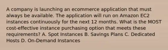 A company is launching an ecommerce application that must always be available. The application will run on Amazon EC2 instances continuously for the next 12 months. What is the MOST cost-effective instance purchasing option that meets these requirements? A. Spot Instances B. Savings Plans C. Dedicated Hosts D. On-Demand Instances