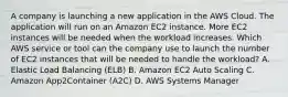 A company is launching a new application in the AWS Cloud. The application will run on an Amazon EC2 instance. More EC2 instances will be needed when the workload increases. Which AWS service or tool can the company use to launch the number of EC2 instances that will be needed to handle the workload? A. Elastic Load Balancing (ELB) B. Amazon EC2 Auto Scaling C. Amazon App2Container (A2C) D. AWS Systems Manager