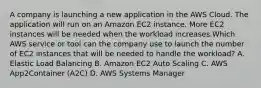 A company is launching a new application in the AWS Cloud. The application will run on an Amazon EC2 instance. More EC2 instances will be needed when the workload increases.Which AWS service or tool can the company use to launch the number of EC2 instances that will be needed to handle the workload? A. Elastic Load Balancing B. Amazon EC2 Auto Scaling C. AWS App2Container (A2C) D. AWS Systems Manager