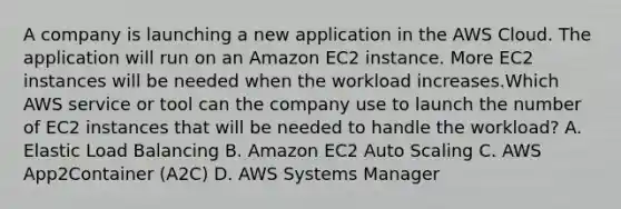 A company is launching a new application in the AWS Cloud. The application will run on an Amazon EC2 instance. More EC2 instances will be needed when the workload increases.Which AWS service or tool can the company use to launch the number of EC2 instances that will be needed to handle the workload? A. Elastic Load Balancing B. Amazon EC2 Auto Scaling C. AWS App2Container (A2C) D. AWS Systems Manager