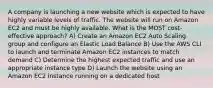 A company is launching a new website which is expected to have highly variable levels of traffic. The website will run on Amazon EC2 and must be highly available. What is the MOST cost-effective approach? A) Create an Amazon EC2 Auto Scaling group and configure an Elastic Load Balance B) Use the AWS CLI to launch and terminate Amazon EC2 instances to match demand C) Determine the highest expected traffic and use an appropriate instance type D) Launch the website using an Amazon EC2 instance running on a dedicated host