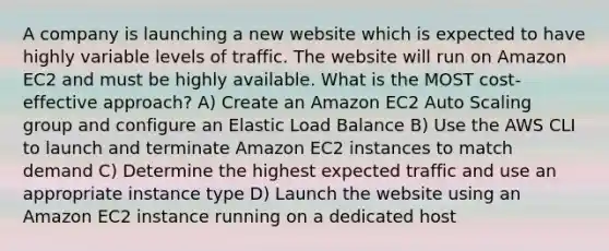 A company is launching a new website which is expected to have highly variable levels of traffic. The website will run on Amazon EC2 and must be highly available. What is the MOST cost-effective approach? A) Create an Amazon EC2 Auto Scaling group and configure an Elastic Load Balance B) Use the AWS CLI to launch and terminate Amazon EC2 instances to match demand C) Determine the highest expected traffic and use an appropriate instance type D) Launch the website using an Amazon EC2 instance running on a dedicated host