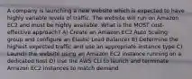 A company is launching a new website which is expected to have highly variable levels of traffic. The website will run on Amazon EC2 and must be highly available. What is the MOST cost-effective approach? A) Create an Amazon EC2 Auto Scaling group and configure an Elastic Load Balancer B) Determine the highest expected traffic and use an appropriate instance type C) Launch the website using an Amazon EC2 instance running on a dedicated host D) Use the AWS CLI to launch and terminate Amazon EC2 instances to match demand