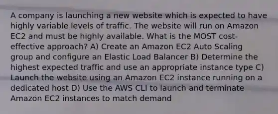 A company is launching a new website which is expected to have highly variable levels of traffic. The website will run on Amazon EC2 and must be highly available. What is the MOST cost-effective approach? A) Create an Amazon EC2 Auto Scaling group and configure an Elastic Load Balancer B) Determine the highest expected traffic and use an appropriate instance type C) Launch the website using an Amazon EC2 instance running on a dedicated host D) Use the AWS CLI to launch and terminate Amazon EC2 instances to match demand