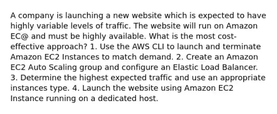 A company is launching a new website which is expected to have highly variable levels of traffic. The website will run on Amazon EC@ and must be highly available. What is the most cost-effective approach? 1. Use the AWS CLI to launch and terminate Amazon EC2 Instances to match demand. 2. Create an Amazon EC2 Auto Scaling group and configure an Elastic Load Balancer. 3. Determine the highest expected traffic and use an appropriate instances type. 4. Launch the website using Amazon EC2 Instance running on a dedicated host.