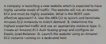 A company is launching a new website which is expected to have highly variable levels of traffic. The website will run on Amazon EC2 and must be highly available. What is the MOST cost-effective approach? A. Use the AWS CLI to launch and terminate Amazon EC2 instances to match demand. B. Determine the highest expected traffic and use an appropriate instance type. C. Create an Amazon EC2 Auto Scaling group and configure an Elastic Load Balancer. D. Launch the website using an Amazon EC2 instance running on a dedicated host.