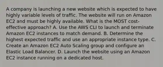 A company is launching a new website which is expected to have highly variable levels of traffic. The website will run on Amazon EC2 and must be highly available. What is the MOST cost-effective approach? A. Use the AWS CLI to launch and terminate Amazon EC2 instances to match demand. B. Determine the highest expected traffic and use an appropriate instance type. C. Create an Amazon EC2 Auto Scaling group and configure an Elastic Load Balancer. D. Launch the website using an Amazon EC2 instance running on a dedicated host.