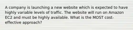 A company is launching a new website which is expected to have highly variable levels of traffic. The website will run on Amazon EC2 and must be highly available. What is the MOST cost-effective approach?