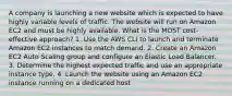 A company is launching a new website which is expected to have highly variable levels of traffic. The website will run on Amazon EC2 and must be highly available. What is the MOST cost-effective approach? 1. Use the AWS CLI to launch and terminate Amazon EC2 instances to match demand. 2. Create an Amazon EC2 Auto Scaling group and configure an Elastic Load Balancer. 3. Determine the highest expected traffic and use an appropriate instance type. 4. Launch the website using an Amazon EC2 instance running on a dedicated host