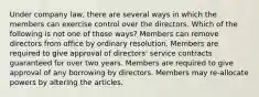 Under company law, there are several ways in which the members can exercise control over the directors. Which of the following is not one of those ways? Members can remove directors from office by ordinary resolution. Members are required to give approval of directors' service contracts guaranteed for over two years. Members are required to give approval of any borrowing by directors. Members may re-allocate powers by altering the articles.