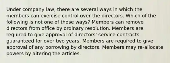 Under company law, there are several ways in which the members can exercise control over the directors. Which of the following is not one of those ways? Members can remove directors from office by ordinary resolution. Members are required to give approval of directors' service contracts guaranteed for over two years. Members are required to give approval of any borrowing by directors. Members may re-allocate powers by altering the articles.