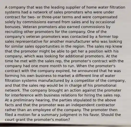 A company that was the leading supplier of home water filtration systems had a network of sales promoters who were under contract for two- or three-year terms and were compensated solely by commissions earned from sales and by occasional bonuses. Veteran promoters also earned commissions by recruiting other promoters for the company. One of the company's veteran promoters was contacted by a former top sales representative for another manufacturer who was looking for similar sales opportunities in the region. The sales rep knew that the promoter might be able to get her a position with his company, which was looking for additional promoters. At the time he met with the sales rep, the promoter's contract with the company had one more month to run. When the promoter's contract with the company expired, he announced that he was forming his own business to market a different line of water filtration systems manufactured by a competitor of the company, and that the sales rep would be in charge of his promotional network. The company brought an action against the promoter for interference with business relations for hiring the sales rep. At a preliminary hearing, the parties stipulated to the above facts and that the promoter was an independent contractor rather than an employee of the company. The promoter then filed a motion for a summary judgment in his favor. Should the court grant the promoter's motion?