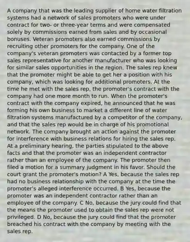 A company that was the leading supplier of home water filtration systems had a network of sales promoters who were under contract for two- or three-year terms and were compensated solely by commissions earned from sales and by occasional bonuses. Veteran promoters also earned commissions by recruiting other promoters for the company. One of the company's veteran promoters was contacted by a former top sales representative for another manufacturer who was looking for similar sales opportunities in the region. The sales rep knew that the promoter might be able to get her a position with his company, which was looking for additional promoters. At the time he met with the sales rep, the promoter's contract with the company had one more month to run. When the promoter's contract with the company expired, he announced that he was forming his own business to market a different line of water filtration systems manufactured by a competitor of the company, and that the sales rep would be in charge of his promotional network. The company brought an action against the promoter for interference with business relations for hiring the sales rep. At a preliminary hearing, the parties stipulated to the above facts and that the promoter was an independent contractor rather than an employee of the company. The promoter then filed a motion for a summary judgment in his favor. Should the court grant the promoter's motion? A Yes, because the sales rep had no business relationship with the company at the time the promoter's alleged interference occurred. B Yes, because the promoter was an independent contractor rather than an employee of the company. C No, because the jury could find that the means the promoter used to obtain the sales rep were not privileged. D No, because the jury could find that the promoter breached his contract with the company by meeting with the sales rep.