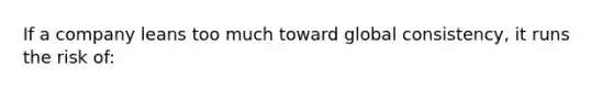 If a company leans too much toward global consistency, it runs the risk of: